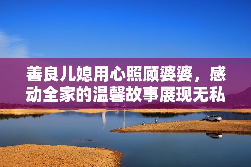 善良儿媳用心照顾婆婆，感动全家的温馨故事展现无私爱心