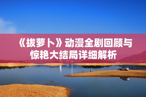 《拔萝卜》动漫全剧回顾与惊艳大结局详细解析