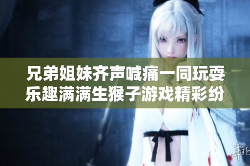 兄弟姐妹齐声喊痛一同玩耍乐趣满满生猴子游戏精彩纷呈