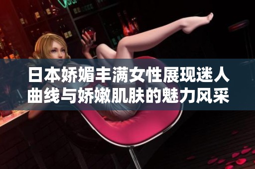 日本娇媚丰满女性展现迷人曲线与娇嫩肌肤的魅力风采