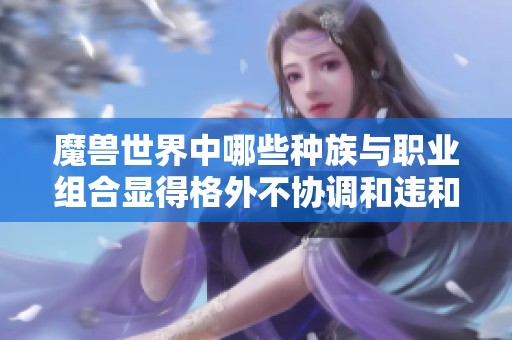 魔兽世界中哪些种族与职业组合显得格外不协调和违和？