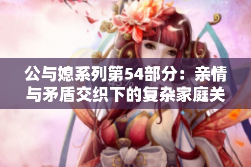 公与媳系列第54部分：亲情与矛盾交织下的复杂家庭关系探讨