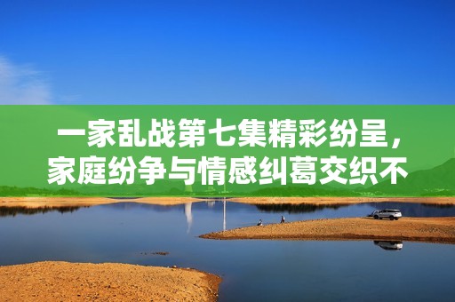 一家乱战第七集精彩纷呈，家庭纷争与情感纠葛交织不断