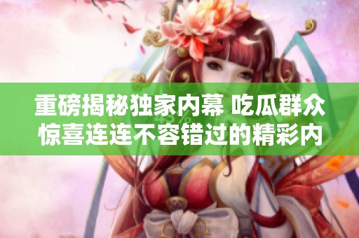 重磅揭秘独家内幕 吃瓜群众惊喜连连不容错过的精彩内容