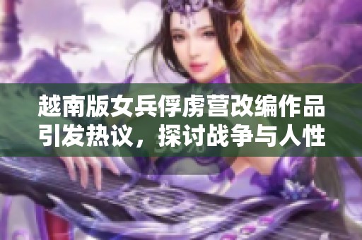 越南版女兵俘虏营改编作品引发热议，探讨战争与人性的复杂关系