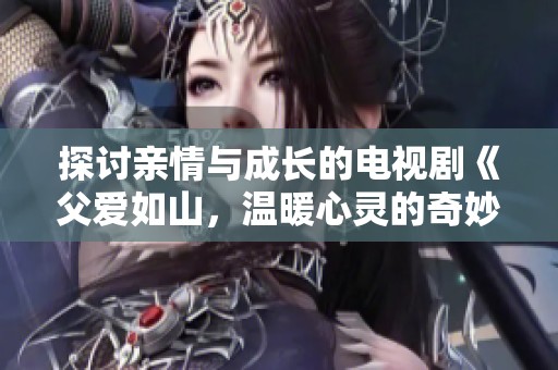 探讨亲情与成长的电视剧《父爱如山，温暖心灵的奇妙旅程》