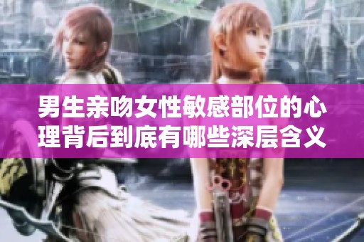 男生亲吻女性敏感部位的心理背后到底有哪些深层含义与情感表达