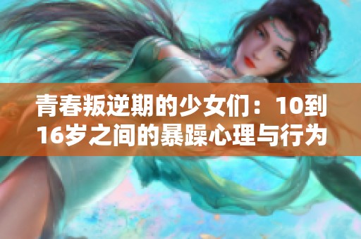 青春叛逆期的少女们：10到16岁之间的暴躁心理与行为探讨