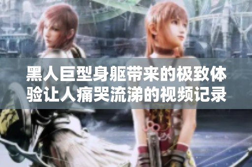 黑人巨型身躯带来的极致体验让人痛哭流涕的视频记录