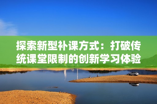 探索新型补课方式：打破传统课堂限制的创新学习体验