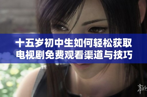 十五岁初中生如何轻松获取电视剧免费观看渠道与技巧分享