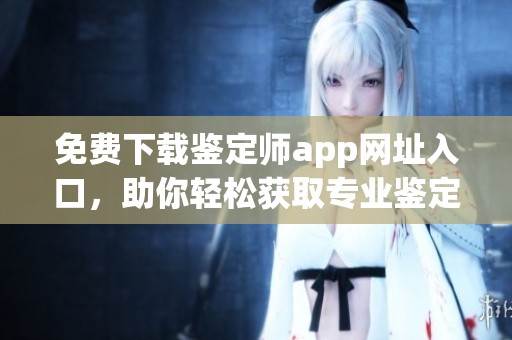 免费下载鉴定师app网址入口，助你轻松获取专业鉴定服务