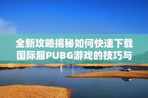 全新攻略揭秘如何快速下载国际服PUBG游戏的技巧与步骤
