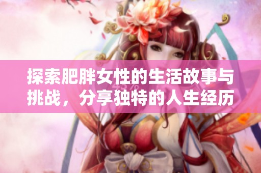 探索肥胖女性的生活故事与挑战，分享独特的人生经历与见解