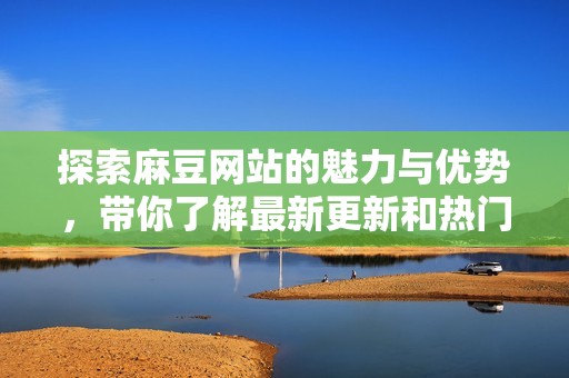 探索麻豆网站的魅力与优势，带你了解最新更新和热门内容