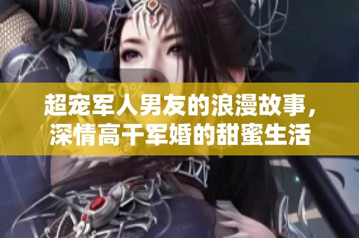 超宠军人男友的浪漫故事，深情高干军婚的甜蜜生活