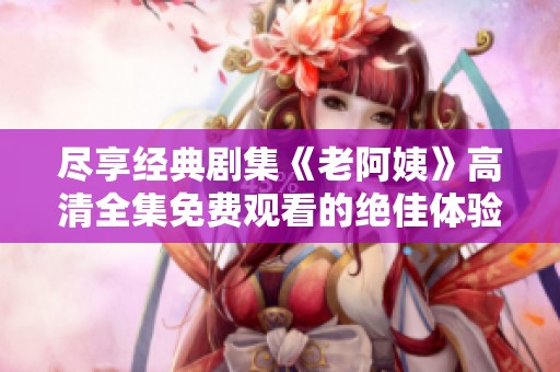 尽享经典剧集《老阿姨》高清全集免费观看的绝佳体验