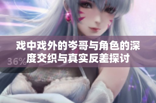 戏中戏外的岑哥与角色的深度交织与真实反差探讨