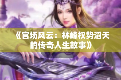《官场风云：林峰权势滔天的传奇人生故事》