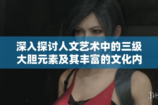 深入探讨人文艺术中的三级大胆元素及其丰富的文化内涵