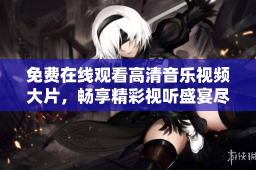 免费在线观看高清音乐视频大片，畅享精彩视听盛宴尽在眼前