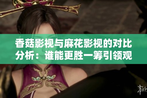 香菇影视与麻花影视的对比分析：谁能更胜一筹引领观众潮流