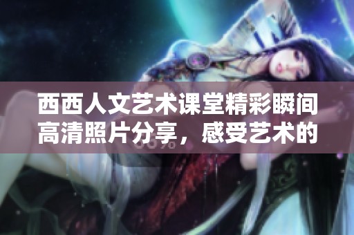西西人文艺术课堂精彩瞬间高清照片分享，感受艺术的魅力与灵感
