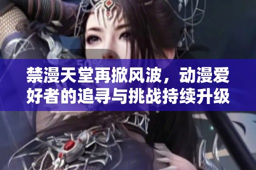 禁漫天堂再掀风波，动漫爱好者的追寻与挑战持续升级