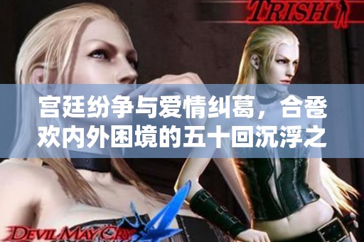 宫廷纷争与爱情纠葛，合卺欢内外困境的五十回沉浮之旅