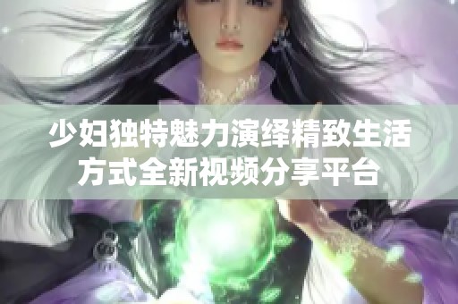 少妇独特魅力演绎精致生活方式全新视频分享平台