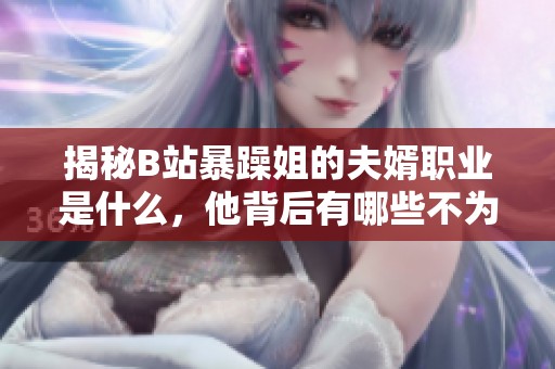 揭秘B站暴躁姐的夫婿职业是什么，他背后有哪些不为人知的故事