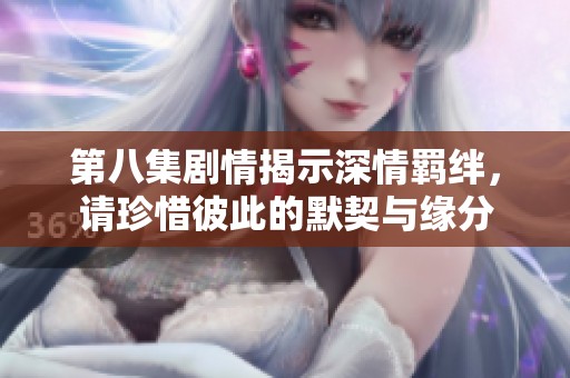 第八集剧情揭示深情羁绊，请珍惜彼此的默契与缘分