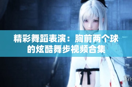精彩舞蹈表演：胸前两个球的炫酷舞步视频合集
