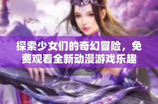 探索少女们的奇幻冒险，免费观看全新动漫游戏乐趣