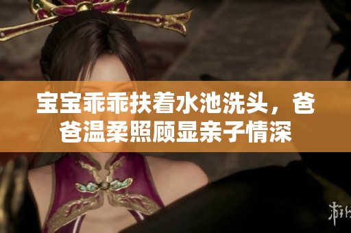 宝宝乖乖扶着水池洗头，爸爸温柔照顾显亲子情深