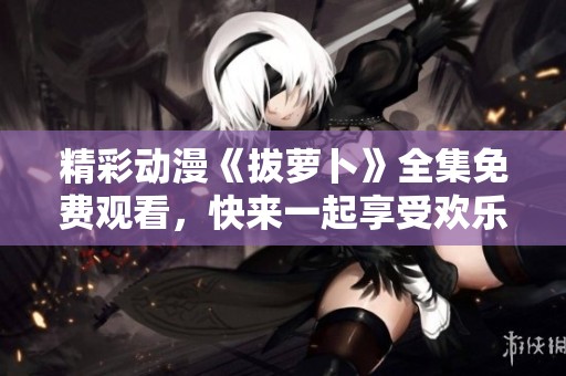 精彩动漫《拔萝卜》全集免费观看，快来一起享受欢乐时光！