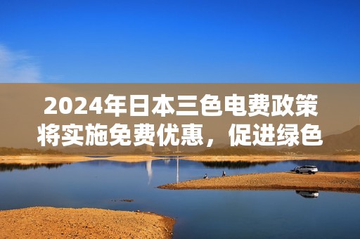 2024年日本三色电费政策将实施免费优惠，促进绿色能源发展