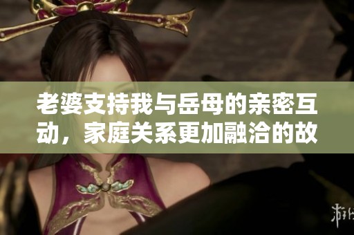 老婆支持我与岳母的亲密互动，家庭关系更加融洽的故事