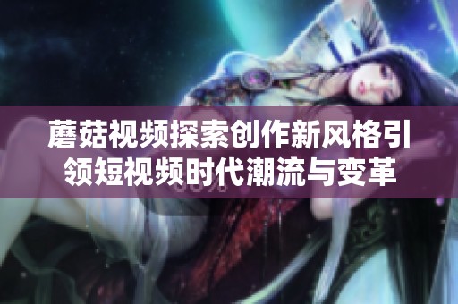 蘑菇视频探索创作新风格引领短视频时代潮流与变革