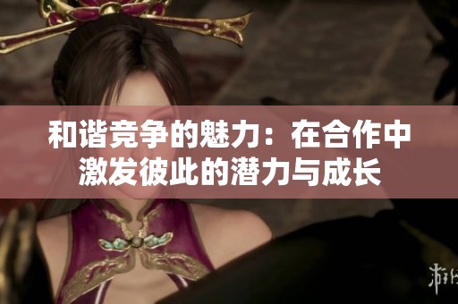 和谐竞争的魅力：在合作中激发彼此的潜力与成长
