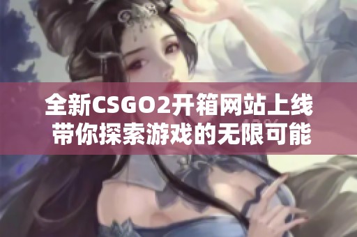 全新CSGO2开箱网站上线 带你探索游戏的无限可能性与乐趣