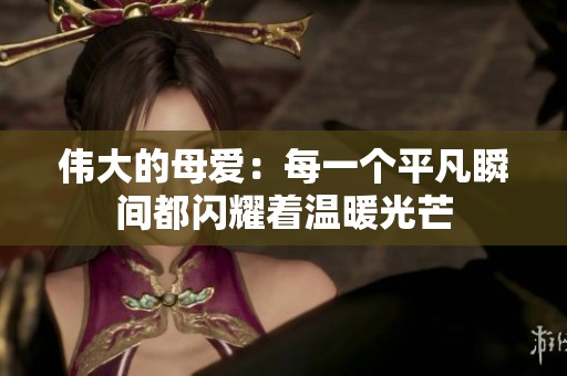 伟大的母爱：每一个平凡瞬间都闪耀着温暖光芒