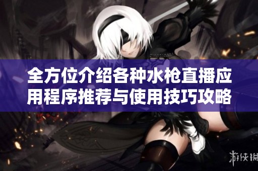 全方位介绍各种水枪直播应用程序推荐与使用技巧攻略