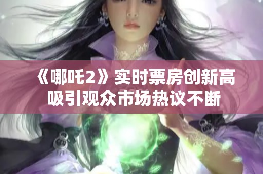 《哪吒2》实时票房创新高 吸引观众市场热议不断