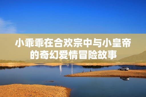 小乖乖在合欢宗中与小皇帝的奇幻爱情冒险故事