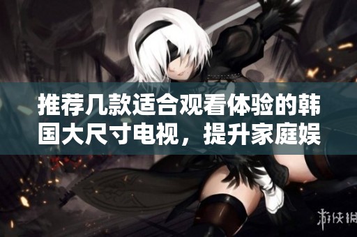 推荐几款适合观看体验的韩国大尺寸电视，提升家庭娱乐享受