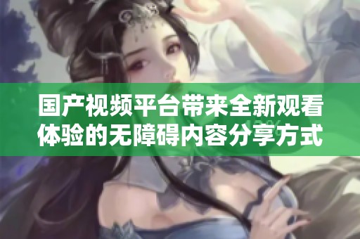 国产视频平台带来全新观看体验的无障碍内容分享方式