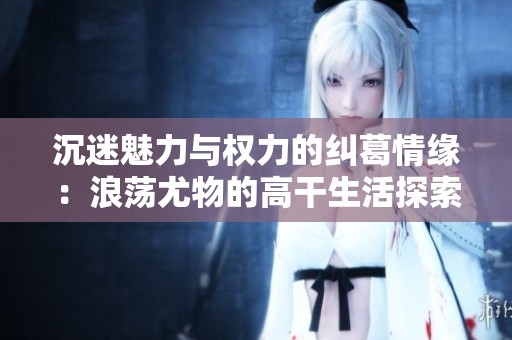 沉迷魅力与权力的纠葛情缘：浪荡尤物的高干生活探索