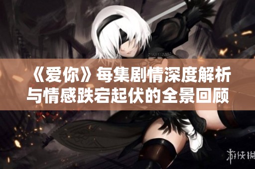 《爱你》每集剧情深度解析与情感跌宕起伏的全景回顾