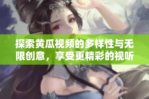 探索黄瓜视频的多样性与无限创意，享受更精彩的视听体验！